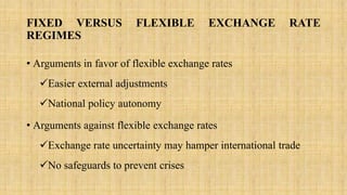 FIXED VERSUS FLEXIBLE EXCHANGE RATE
REGIMES
• Arguments in favor of flexible exchange rates
Easier external adjustments
National policy autonomy
• Arguments against flexible exchange rates
Exchange rate uncertainty may hamper international trade
No safeguards to prevent crises
 