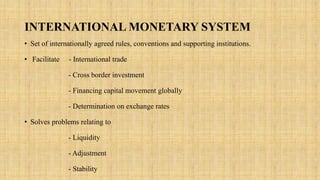 INTERNATIONAL MONETARY SYSTEM
• Set of internationally agreed rules, conventions and supporting institutions.
• Facilitate - International trade
- Cross border investment
- Financing capital movement globally
- Determination on exchange rates
• Solves problems relating to
- Liquidity
- Adjustment
- Stability
 
