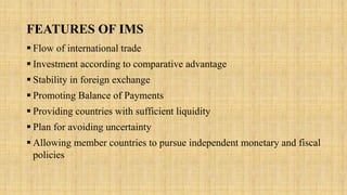 FEATURES OF IMS
 Flow of international trade
 Investment according to comparative advantage
 Stability in foreign exchange
 Promoting Balance of Payments
 Providing countries with sufficient liquidity
 Plan for avoiding uncertainty
 Allowing member countries to pursue independent monetary and fiscal
policies
 
