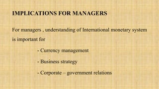IMPLICATIONS FOR MANAGERS
For managers , understanding of International monetary system
is important for
- Currency management
- Business strategy
- Corporate – government relations
 