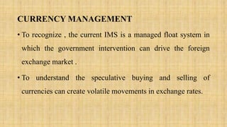 CURRENCY MANAGEMENT
• To recognize , the current IMS is a managed float system in
which the government intervention can drive the foreign
exchange market .
• To understand the speculative buying and selling of
currencies can create volatile movements in exchange rates.
 