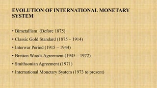 EVOLUTION OF INTERNATIONAL MONETARY
SYSTEM
• Bimetallism (Before 1875)
• Classic Gold Standard (1875 – 1914)
• Interwar Period (1915 – 1944)
• Bretton Woods Agreement (1945 – 1972)
• Smithsonian Agreement (1971)
• International Monetary System (1973 to present)
 