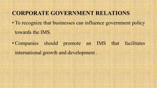CORPORATE GOVERNMENT RELATIONS
• To recognize that businesses can influence government policy
towards the IMS.
• Companies should promote an IMS that facilitates
international growth and development .
 