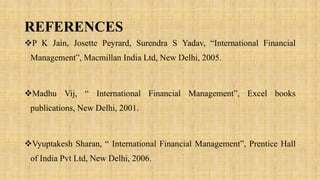 REFERENCES
P K Jain, Josette Peyrard, Surendra S Yadav, “International Financial
Management”, Macmillan India Ltd, New Delhi, 2005.
Madhu Vij, “ International Financial Management”, Excel books
publications, New Delhi, 2001.
Vyuptakesh Sharan, “ International Financial Management”, Prentice Hall
of India Pvt Ltd, New Delhi, 2006.
 