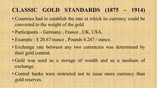 CLASSIC GOLD STANDARDS (1875 – 1914)
• Countries had to establish the rate at which its currency could be
converted to the weight of the gold.
• Participants – Germany , France , UK, USA.
• Example : $ 20.67/ounce , Pounds 4.247 / ounce.
• Exchange rate between any two currencies was determined by
their gold content.
• Gold was used as a storage of wealth and as a medium of
exchange.
• Central banks were restricted not to issue more currency than
gold reserves.
 