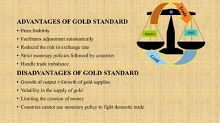 ADVANTAGES OF GOLD STANDARD
• Price Stability
• Facilitates adjustment automatically
• Reduced the risk in exchange rate
• Strict monetary policies followed by countries
• Handle trade imbalance
DISADVANTAGES OF GOLD STANDARD
• Growth of output ≠ Growth of gold supplies
• Volatility in the supply of gold
• Limiting the creation of money
• Countries cannot use monetary policy to fight domestic trade
Japan USA
 