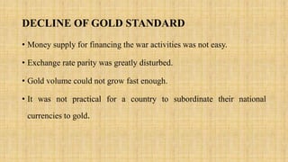 DECLINE OF GOLD STANDARD
• Money supply for financing the war activities was not easy.
• Exchange rate parity was greatly disturbed.
• Gold volume could not grow fast enough.
• It was not practical for a country to subordinate their national
currencies to gold.
 
