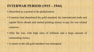 INTERWAR PERIOD (1915 – 1944)
• Described as a period of de-globalization.
• Countries had abandoned the gold standard, the international trade and
capital flows shrank and started printing money to pay for war related
expenses.
• After the war, with high rates of inflation and a large amount of
outstanding money.
• A return to the old gold standard was attempted.
 