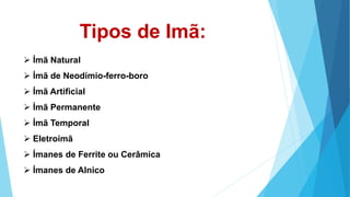Tipos de Imã:
Ímã Natural
Ímã de Neodímio-ferro-boro
Ímã Artificial
Ímã Permanente
Ímã Temporal
Eletroímã
Ímanes de Ferrite ou Cerâmica
Ímanes de Alnico