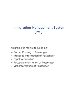 Immigration Management System
(IMS)
This project is mainly focused on:
 Border Passing of Passenger
 Travelled Information of Passenger
 Flight Information
 Passport Information of Passenger
 Visa Information of Passenger
 