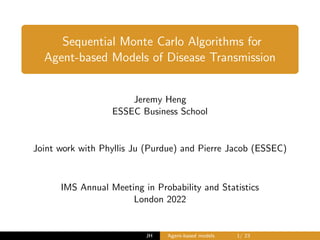 Sequential Monte Carlo Algorithms for
Agent-based Models of Disease Transmission
Jeremy Heng
ESSEC Business School
Joint work with Phyllis Ju (Purdue) and Pierre Jacob (ESSEC)
IMS Annual Meeting in Probability and Statistics
London 2022
JH Agent-based models 1/ 23
 