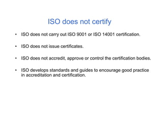 ISO does not certify
• ISO does not carry out ISO 9001 or ISO 14001 certification.
• ISO does not issue certificates.
• ISO does not accredit, approve or control the certification bodies.
• ISO develops standards and guides to encourage good practice
in accreditation and certification.
 