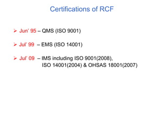 Certifications of RCF
 Jun’ 95 – QMS (ISO 9001)
 Jul’ 99 – EMS (ISO 14001)
 Jul’ 09 – IMS including ISO 9001(2008),
ISO 14001(2004) & OHSAS 18001(2007)
 