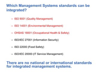 Which Management Systems standards can be
integrated?
– ISO 9001 (Quality Management)
– ISO 14001 (Environmental Management)
– OHSAS 18001 (Occupational Health & Safety)
– ISO/IEC 27001 (Information Security)
– ISO 22000 (Food Safety)
– ISO/IEC 20000 (IT Service Management)
There are no national or international standards
for integrated management systems.
 