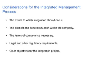 Considerations for the Integrated Management
Process
• The extent to which integration should occur.
• The political and cultural situation within the company.
• The levels of competence necessary.
• Legal and other regulatory requirements.
• Clear objectives for the integration project.
 