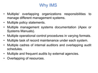 Why IMS
• Multiple/ overlapping organizations responsibilities to
manage different management systems.
• Multiple policy statements.
• Multiple management systems documentation (Apex or
Systems Manuals).
• Multiple operational control procedures in varying formats.
• Multiple task of record maintenance under each system.
• Multiple cadres of internal auditors and overlapping audit
schedules.
• Multiple and frequent audits by external agencies.
• Overlapping of resources.
 