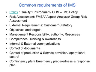 Common requirements of IMS
• Policy : Quality/ Environment/ OHS – IMS Policy
• Risk Assessment: FMEA/ Aspect Analysis/ Group Risk
Assessment
• External Requirements: Customer/ Statutory
• Objectives and targets
• Management Responsibility, authority, Resources
• Competence, Training & Awareness
• Internal & External communications
• Control of documents
• Control of production & Service provision/ operational
control
• Contingency plan/ Emergency preparedness & response
plan
 
