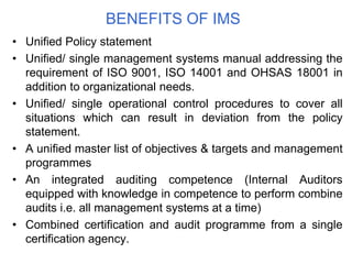 BENEFITS OF IMS
• Unified Policy statement
• Unified/ single management systems manual addressing the
requirement of ISO 9001, ISO 14001 and OHSAS 18001 in
addition to organizational needs.
• Unified/ single operational control procedures to cover all
situations which can result in deviation from the policy
statement.
• A unified master list of objectives & targets and management
programmes
• An integrated auditing competence (Internal Auditors
equipped with knowledge in competence to perform combine
audits i.e. all management systems at a time)
• Combined certification and audit programme from a single
certification agency.
 