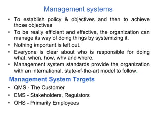 Management systems
• To establish policy & objectives and then to achieve
those objectives
• To be really efficient and effective, the organization can
manage its way of doing things by systemizing it.
• Nothing important is left out.
• Everyone is clear about who is responsible for doing
what, when, how, why and where.
• Management system standards provide the organization
with an international, state-of-the-art model to follow.
Management System Targets
• QMS - The Customer
• EMS - Stakeholders, Regulators
• OHS - Primarily Employees
 