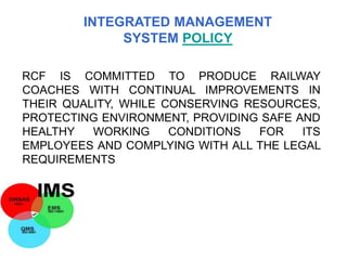 RCF IS COMMITTED TO PRODUCE RAILWAY
COACHES WITH CONTINUAL IMPROVEMENTS IN
THEIR QUALITY, WHILE CONSERVING RESOURCES,
PROTECTING ENVIRONMENT, PROVIDING SAFE AND
HEALTHY WORKING CONDITIONS FOR ITS
EMPLOYEES AND COMPLYING WITH ALL THE LEGAL
REQUIREMENTS
INTEGRATED MANAGEMENT
SYSTEM POLICY
 