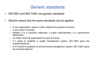 • ISO 9001 and ISO 14001 are generic standards.
• Generic means that the same standards can be applied:
– to any organization, large or small, whatever its product or service,
– in any sector of activity,
– whether it is a business enterprise, a public administration, or a government
department.
– no matter what the organization's scope of activity,
– if it wants to establish a quality management system, ISO 9001 gives the
essential features,
– or if it wants to establish an environmental management system, ISO 14001 gives
the essential features.
Generic standards
 