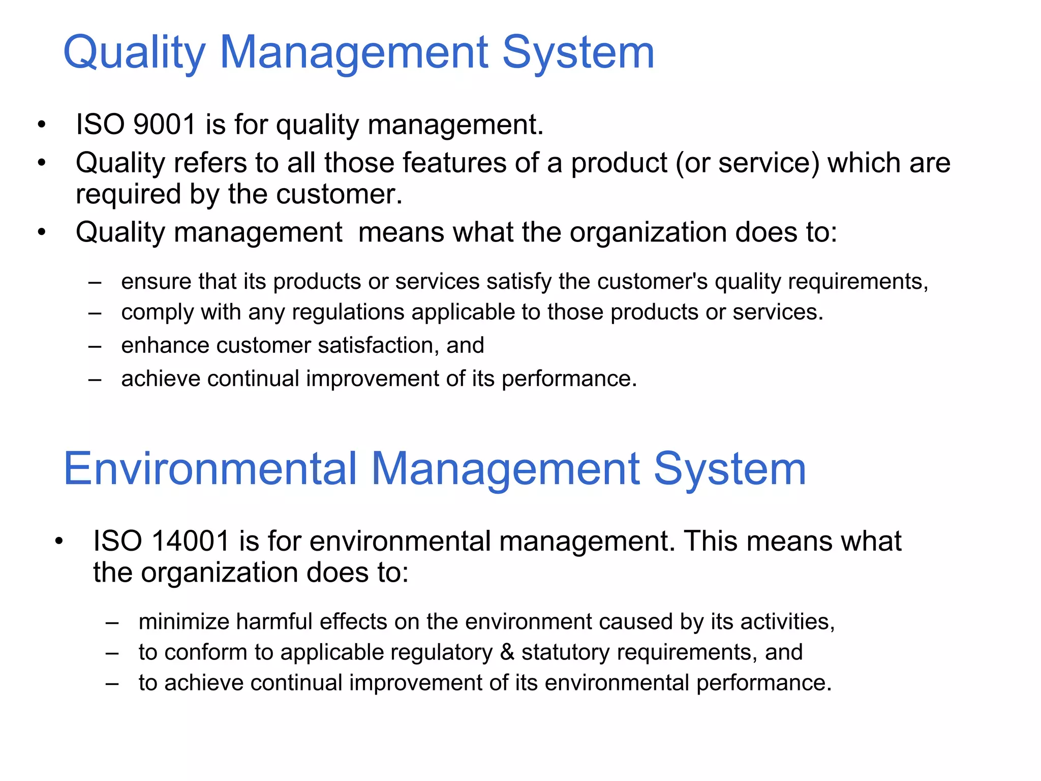 Quality Management System
• ISO 9001 is for quality management.
• Quality refers to all those features of a product (or service) which are
required by the customer.
• Quality management means what the organization does to:
– ensure that its products or services satisfy the customer's quality requirements,
– comply with any regulations applicable to those products or services.
– enhance customer satisfaction, and
– achieve continual improvement of its performance.
Environmental Management System
• ISO 14001 is for environmental management. This means what
the organization does to:
– minimize harmful effects on the environment caused by its activities,
– to conform to applicable regulatory & statutory requirements, and
– to achieve continual improvement of its environmental performance.
 