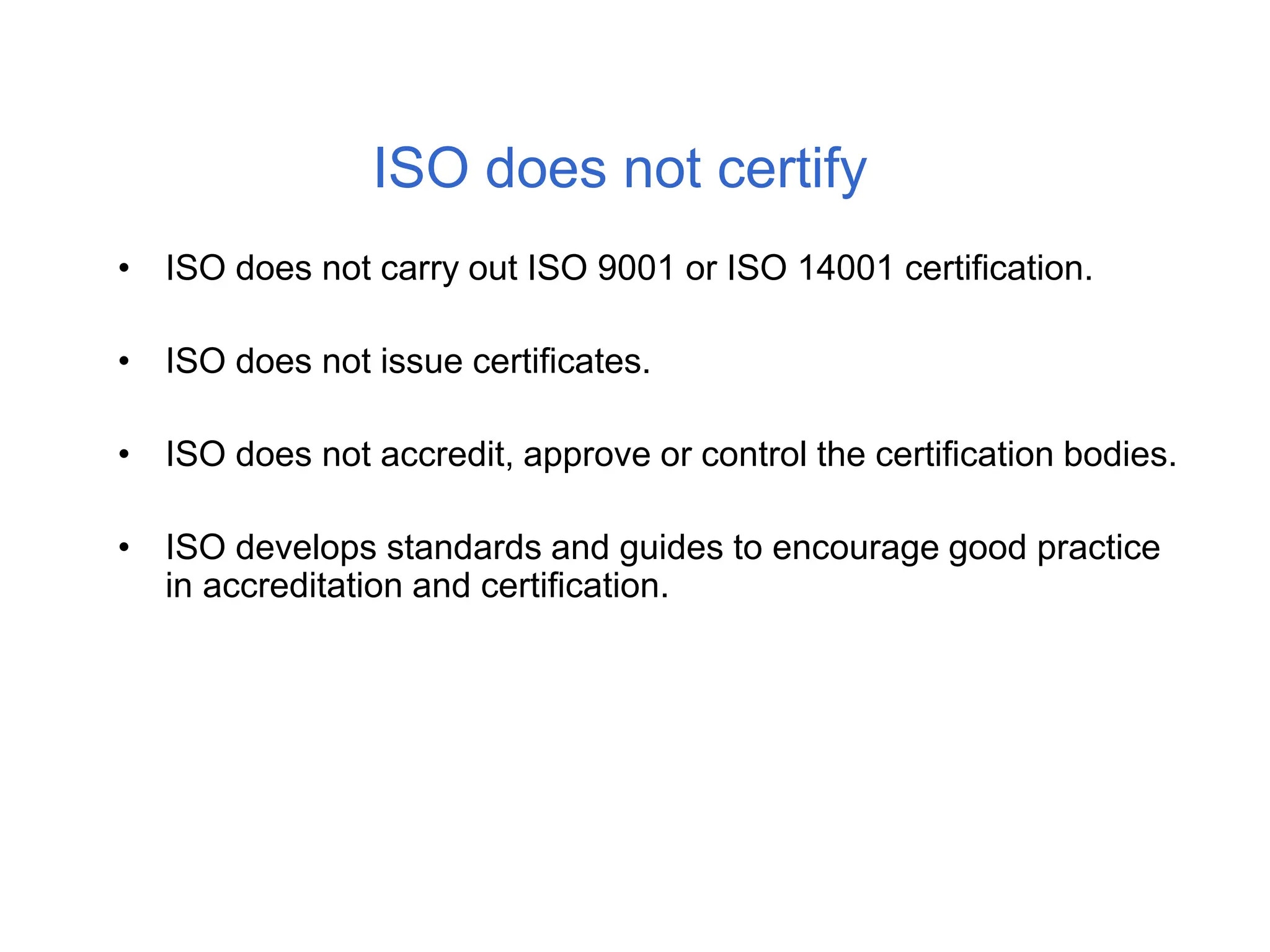 ISO does not certify
• ISO does not carry out ISO 9001 or ISO 14001 certification.
• ISO does not issue certificates.
• ISO does not accredit, approve or control the certification bodies.
• ISO develops standards and guides to encourage good practice
in accreditation and certification.
 