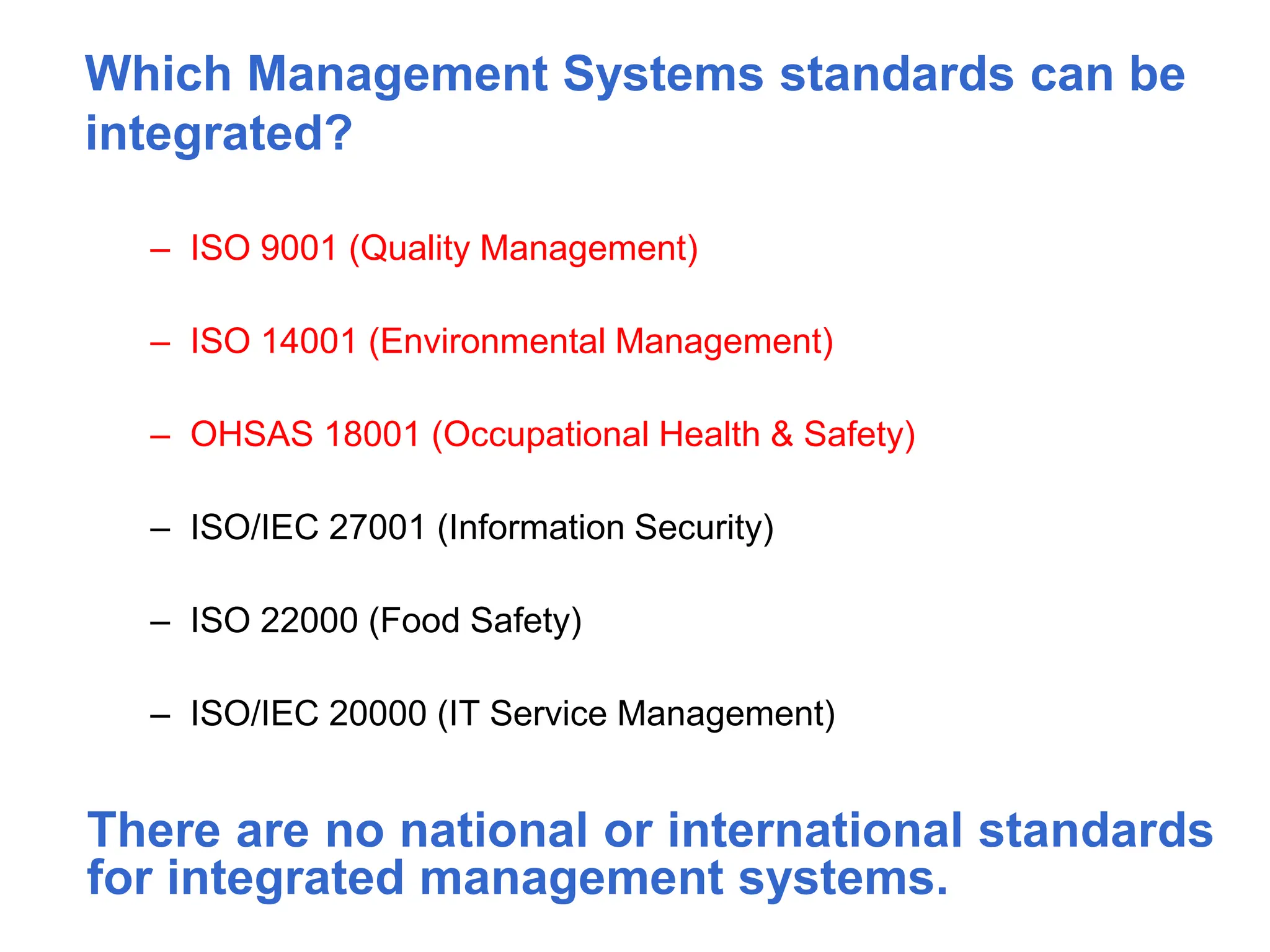 Which Management Systems standards can be
integrated?
– ISO 9001 (Quality Management)
– ISO 14001 (Environmental Management)
– OHSAS 18001 (Occupational Health & Safety)
– ISO/IEC 27001 (Information Security)
– ISO 22000 (Food Safety)
– ISO/IEC 20000 (IT Service Management)
There are no national or international standards
for integrated management systems.
 