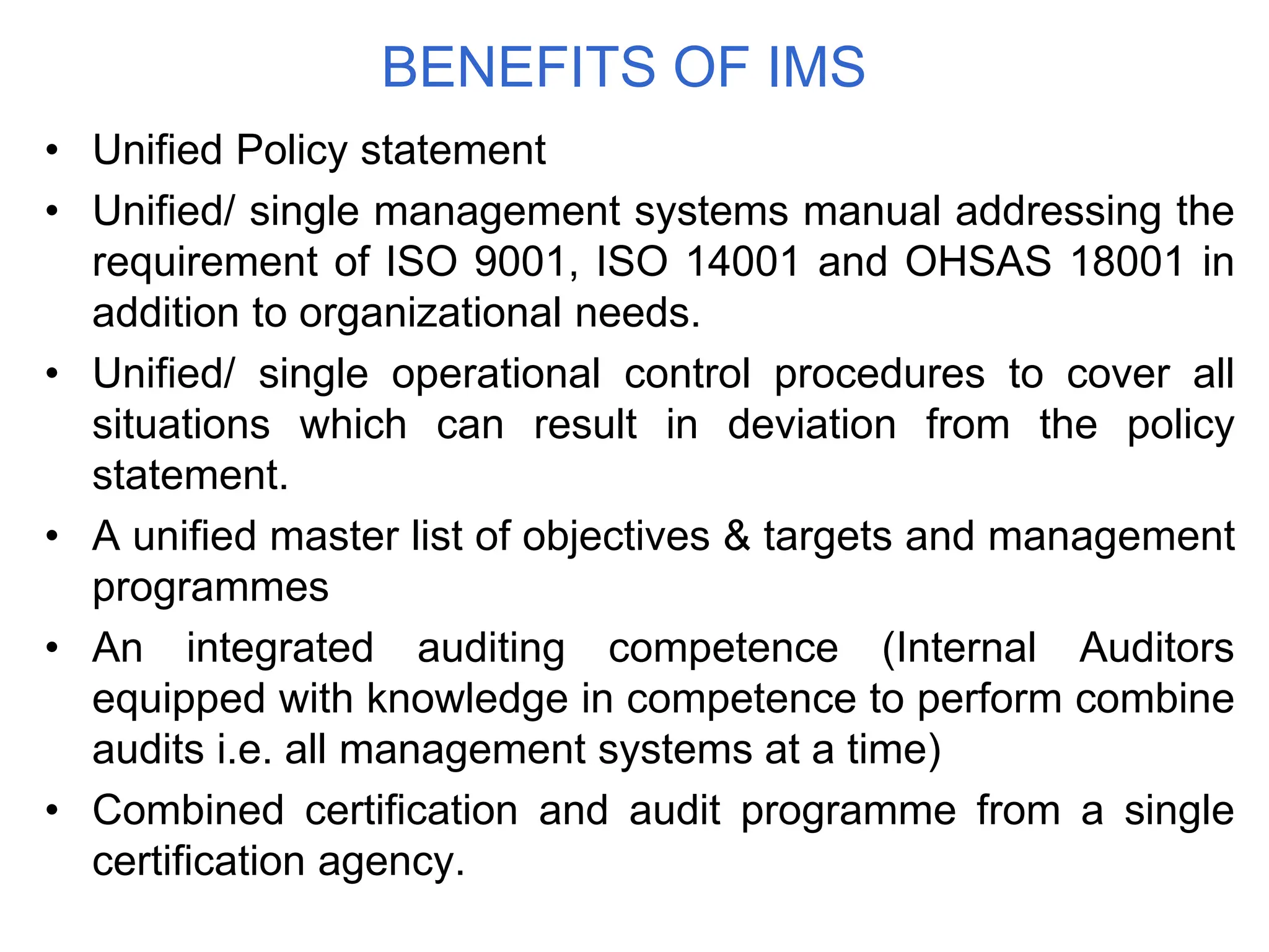BENEFITS OF IMS
• Unified Policy statement
• Unified/ single management systems manual addressing the
requirement of ISO 9001, ISO 14001 and OHSAS 18001 in
addition to organizational needs.
• Unified/ single operational control procedures to cover all
situations which can result in deviation from the policy
statement.
• A unified master list of objectives & targets and management
programmes
• An integrated auditing competence (Internal Auditors
equipped with knowledge in competence to perform combine
audits i.e. all management systems at a time)
• Combined certification and audit programme from a single
certification agency.
 