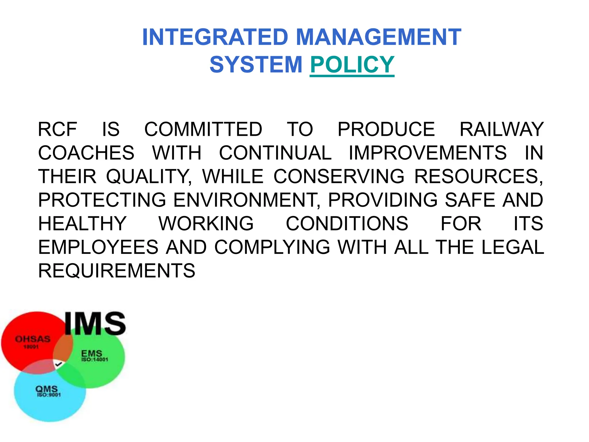 RCF IS COMMITTED TO PRODUCE RAILWAY
COACHES WITH CONTINUAL IMPROVEMENTS IN
THEIR QUALITY, WHILE CONSERVING RESOURCES,
PROTECTING ENVIRONMENT, PROVIDING SAFE AND
HEALTHY WORKING CONDITIONS FOR ITS
EMPLOYEES AND COMPLYING WITH ALL THE LEGAL
REQUIREMENTS
INTEGRATED MANAGEMENT
SYSTEM POLICY
 