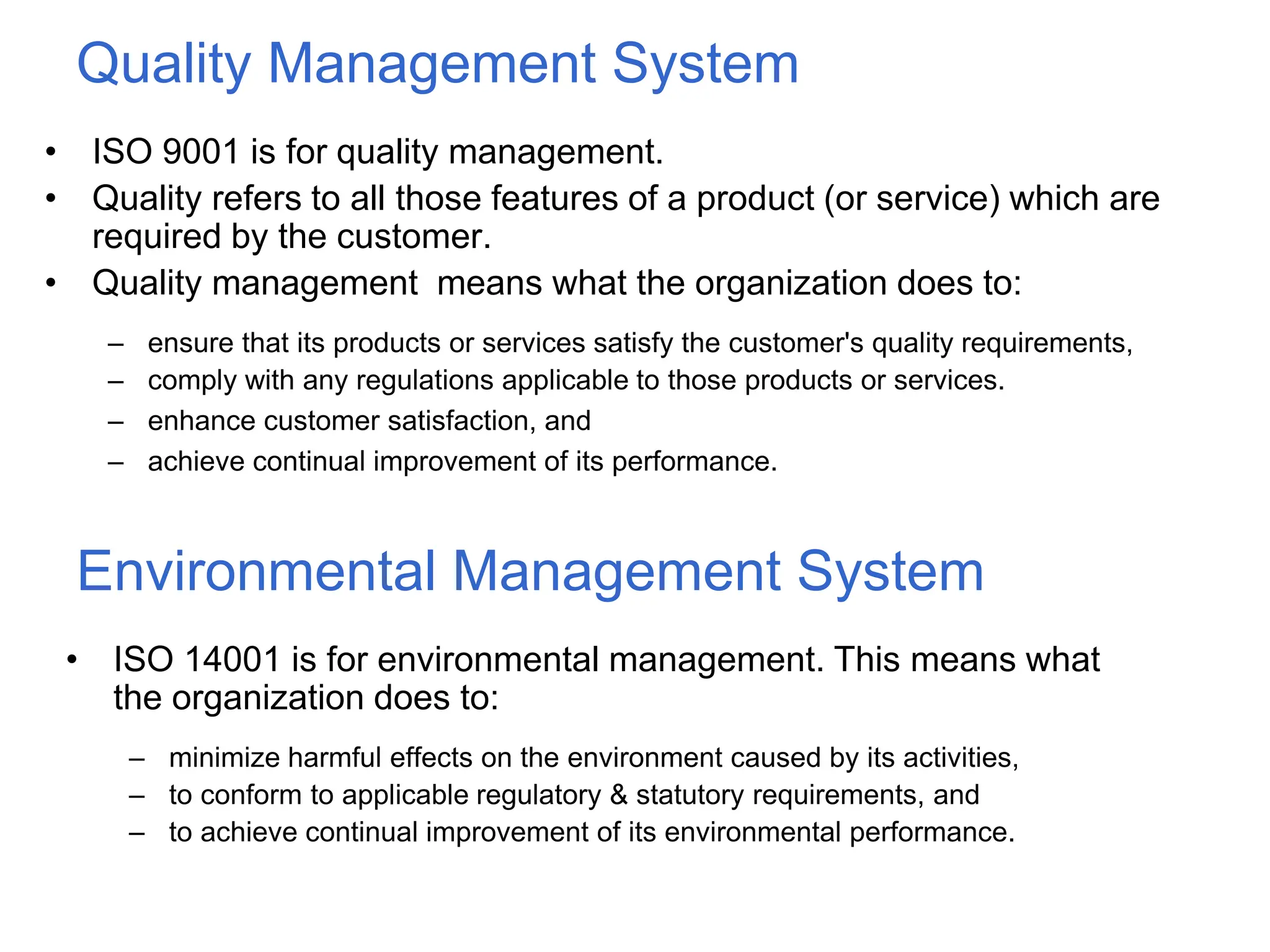 Quality Management System
• ISO 9001 is for quality management.
• Quality refers to all those features of a product (or service) which are
required by the customer.
• Quality management means what the organization does to:
– ensure that its products or services satisfy the customer's quality requirements,
– comply with any regulations applicable to those products or services.
– enhance customer satisfaction, and
– achieve continual improvement of its performance.
Environmental Management System
• ISO 14001 is for environmental management. This means what
the organization does to:
– minimize harmful effects on the environment caused by its activities,
– to conform to applicable regulatory & statutory requirements, and
– to achieve continual improvement of its environmental performance.
 