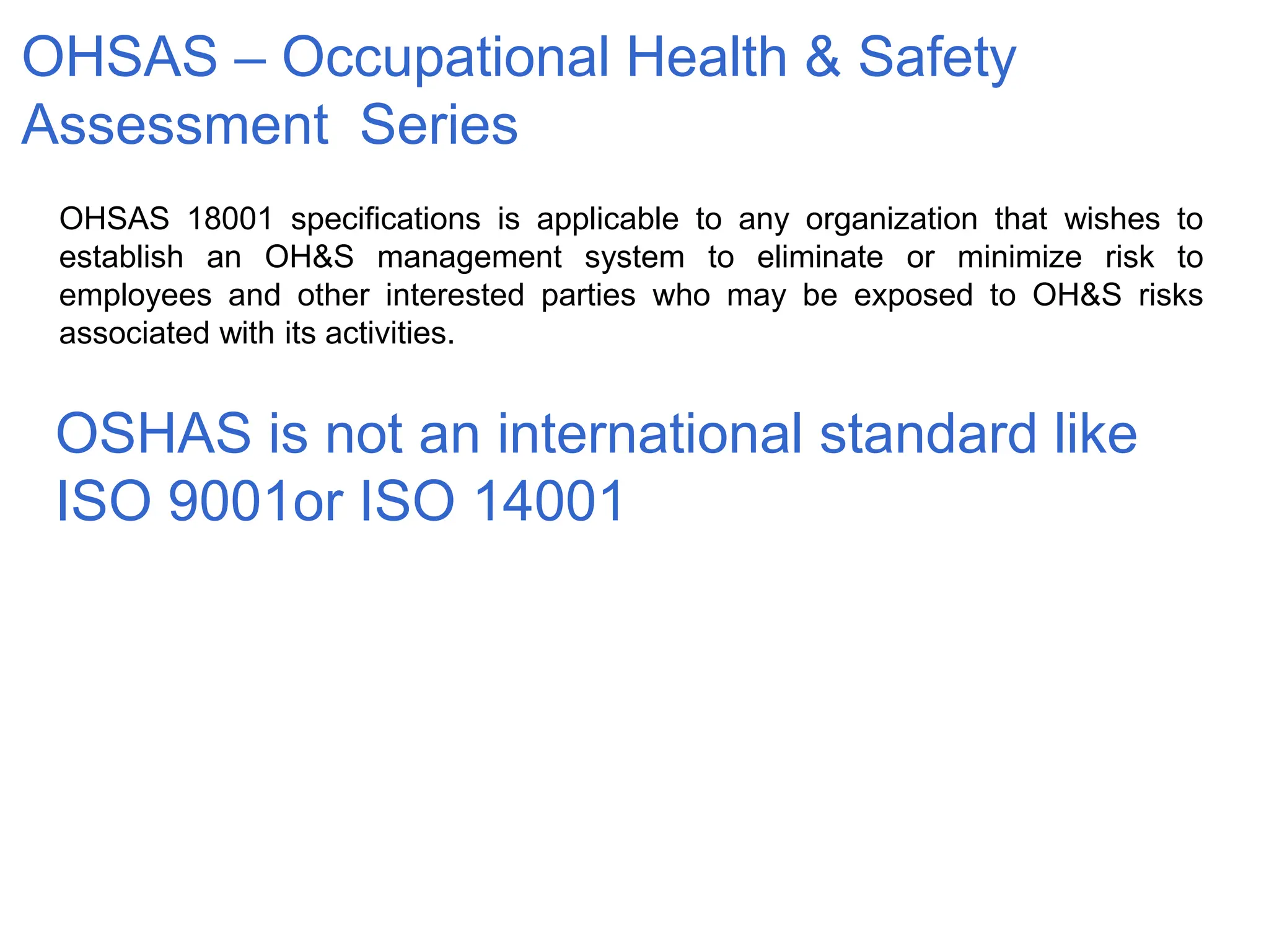 OSHAS is not an international standard like
ISO 9001or ISO 14001
OHSAS – Occupational Health & Safety
Assessment Series
OHSAS 18001 specifications is applicable to any organization that wishes to
establish an OH&S management system to eliminate or minimize risk to
employees and other interested parties who may be exposed to OH&S risks
associated with its activities.
 