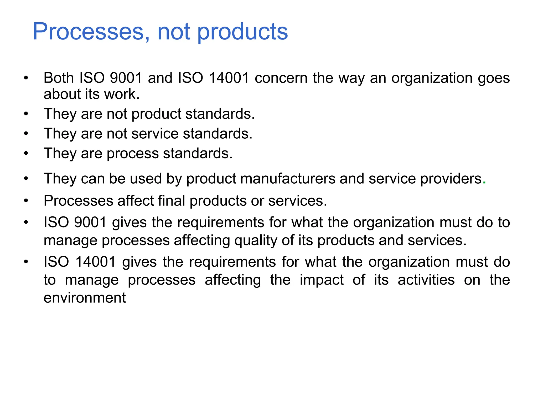 Processes, not products
• Both ISO 9001 and ISO 14001 concern the way an organization goes
about its work.
• They are not product standards.
• They are not service standards.
• They are process standards.
• They can be used by product manufacturers and service providers.
• Processes affect final products or services.
• ISO 9001 gives the requirements for what the organization must do to
manage processes affecting quality of its products and services.
• ISO 14001 gives the requirements for what the organization must do
to manage processes affecting the impact of its activities on the
environment
 