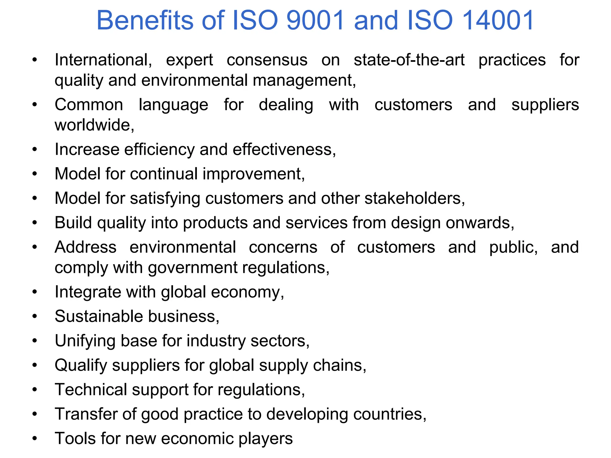 Benefits of ISO 9001 and ISO 14001
• International, expert consensus on state-of-the-art practices for
quality and environmental management,
• Common language for dealing with customers and suppliers
worldwide,
• Increase efficiency and effectiveness,
• Model for continual improvement,
• Model for satisfying customers and other stakeholders,
• Build quality into products and services from design onwards,
• Address environmental concerns of customers and public, and
comply with government regulations,
• Integrate with global economy,
• Sustainable business,
• Unifying base for industry sectors,
• Qualify suppliers for global supply chains,
• Technical support for regulations,
• Transfer of good practice to developing countries,
• Tools for new economic players
 