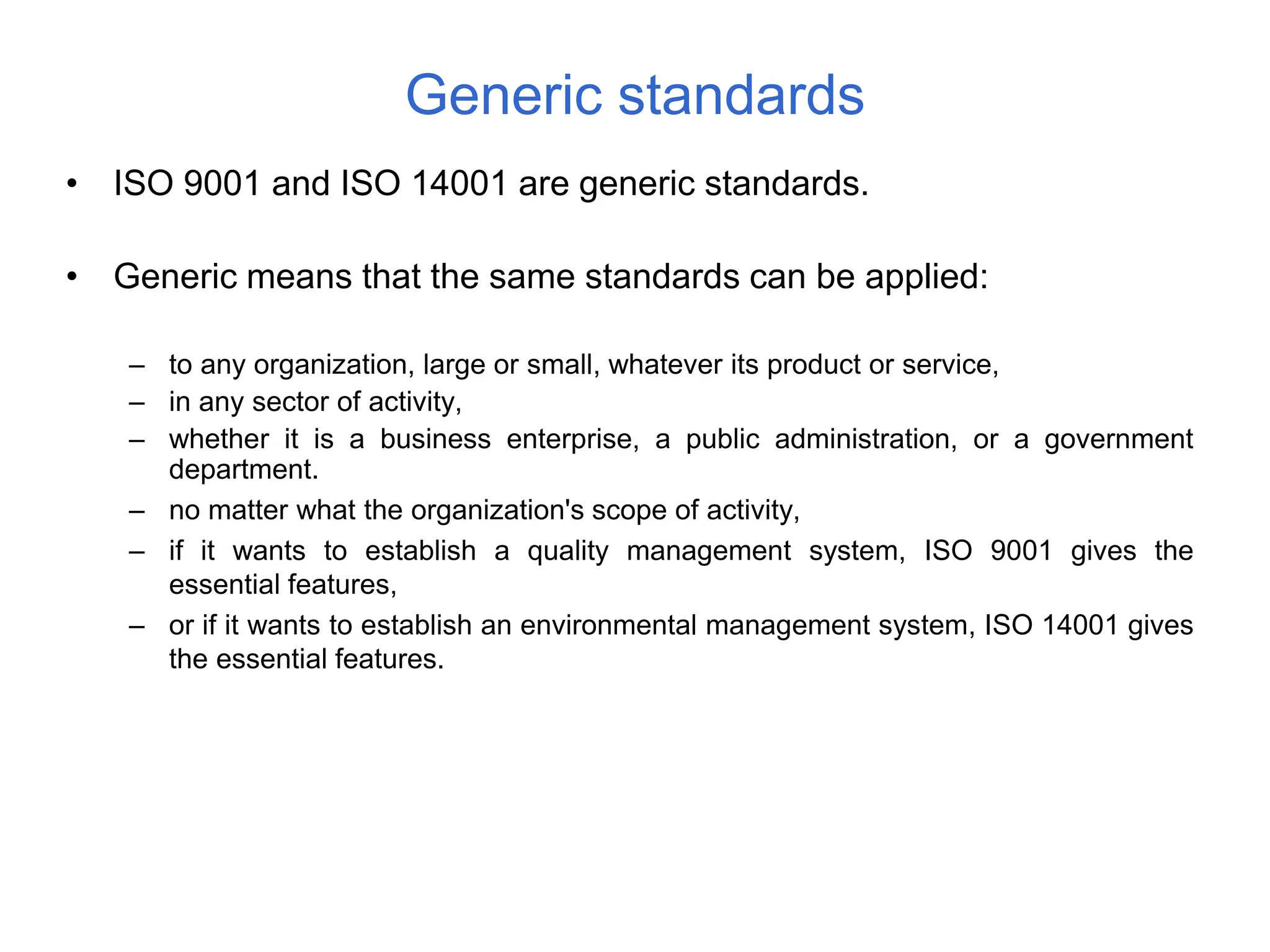 • ISO 9001 and ISO 14001 are generic standards.
• Generic means that the same standards can be applied:
– to any organization, large or small, whatever its product or service,
– in any sector of activity,
– whether it is a business enterprise, a public administration, or a government
department.
– no matter what the organization's scope of activity,
– if it wants to establish a quality management system, ISO 9001 gives the
essential features,
– or if it wants to establish an environmental management system, ISO 14001 gives
the essential features.
Generic standards
 