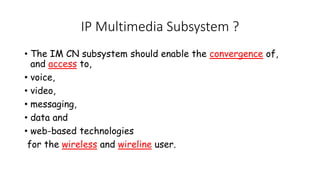 IP Multimedia Subsystem ?
? The IM CN subsystem should enable the convergence of,
and access to,
? voice,
? video,
? messaging,
? data and
? web-based technologies
for the wireless and wireline user.
 