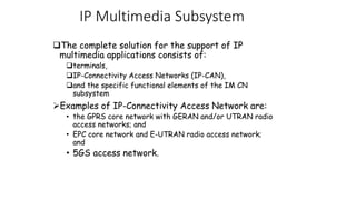 ?The complete solution for the support of IP
multimedia applications consists of:
?terminals,
?IP-Connectivity Access Networks (IP-CAN),
?and the specific functional elements of the IM CN
subsystem
?Examples of IP-Connectivity Access Network are:
? the GPRS core network with GERAN and/or UTRAN radio
access networks; and
? EPC core network and E-UTRAN radio access network;
and
? 5GS access network.
IP Multimedia Subsystem
 