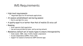 IMS Requirements
? High-level requirements
? Negotiable QoS for IP multimedia applications
? At session establishment and during session
? End-to-end QoS for voice
? A quality equal to or better than that of mobile CS voice call
? Roaming
? Inter-operator QoS negotiation
? Use services provided by home- and by serving network
? Mandatory default set of media types to ensure interoperability
? Codec (audio: AMR, video: H.263), header compression
? Access independence (GPRS, fixed, LAN)
? Support for session-oriented non-3GPP Internet apps
 