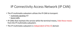 IP Connectivity Access Network (IP CAN)
? The IP multimedia subsystem utilizes the IP-CAN to transport:
? multimedia signalling and
? bearer traffic.
? IP-CANs that maintain the service while the terminal moves, hide these moves
from the IP multimedia subsystem.
? The IP multimedia subsystem is independent of the CS domain
 