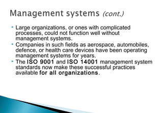 Large organizations, or ones with complicated
processes, could not function well without
management systems.
 Companies in such fields as aerospace, automobiles,
defence, or health care devices have been operating
management systems for years.
 The ISO 9001 and ISO 14001 management system
standards now make these successful practices
available for all organizations .


 