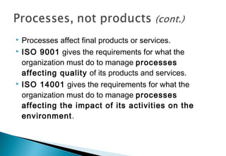 Processes affect final products or services.
 ISO 9001 gives the requirements for what the
organization must do to manage processes
affecting quality of its products and services.
 ISO 14001 gives the requirements for what the
organization must do to manage processes
affecting the impact of its activities on the
environment.


 
