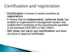 Certification is known in some countries as
registration.
 It means that an independent, external body has
audited an organization's management system and
verified that it conforms to the requirements specified
in the standard (ISO 9001 or ISO 14001).
 ISO does not carry out certification and does
not issue or approve certificates,


 