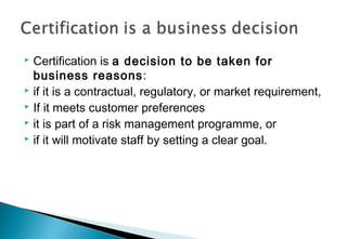 Certification is a decision to be taken for
business reasons:
 if it is a contractual, regulatory, or market requirement,
 If it meets customer preferences
 it is part of a risk management programme, or
 if it will motivate staff by setting a clear goal.


 