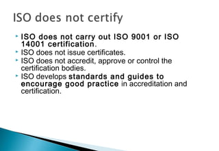 ISO does not carry out ISO 9001 or ISO
14001 certification .
 ISO does not issue certificates.
 ISO does not accredit, approve or control the
certification bodies.
 ISO develops standards and guides to
encourage good practice in accreditation and
certification.


 