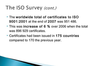 The worldwide total of certificates to ISO
9001:2001 at the end of 2007 was 951 486.
 This was increase of 6 % over 2006 when the total
was 896 929 certificates.
 Certificates had been issued in 175 countries
compared to 170 the previous year.


 