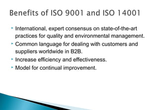 International, expert consensus on state-of-the-art
practices for quality and environmental management.
 Common language for dealing with customers and
suppliers worldwide in B2B.
 Increase efficiency and effectiveness.
 Model for continual improvement.


 