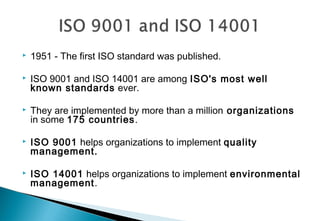 

1951 - The first ISO standard was published.



ISO 9001 and ISO 14001 are among ISO's most well
known standards ever.



They are implemented by more than a million organizations
in some 175 countries.



ISO 9001 helps organizations to implement quality
management.



ISO 14001 helps organizations to implement environmental
management.

 