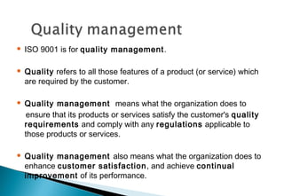 

ISO 9001 is for quality management .



Quality refers to all those features of a product (or service) which
are required by the customer.



Quality management means what the organization does to
ensure that its products or services satisfy the customer's quality
requirements and comply with any regulations applicable to
those products or services.



Quality management also means what the organization does to
enhance customer satisfaction , and achieve continual
improvement of its performance.

 