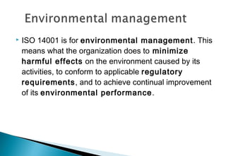 

ISO 14001 is for environmental management . This
means what the organization does to minimize
harmful effects on the environment caused by its
activities, to conform to applicable regulatory
requirements, and to achieve continual improvement
of its environmental performance .

 