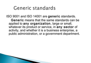 ISO 9001 and ISO 14001 are generic standards.
Generic means that the same standards can be
applied to any organization, large or small,
whatever its product or service, in any sector of
activity, and whether it is a business enterprise, a
public administration, or a government department.

 